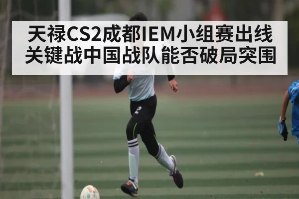 天禄CS2成都IEM小组赛出线关键战中国战队能否破局突围 - c7c7.vip，c7c7.app